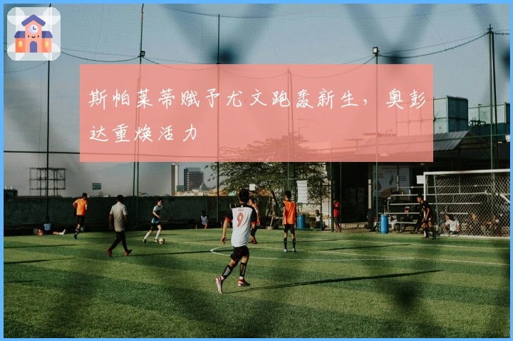 斯帕莱蒂赋予尤文跑轰新生，奥彭达重焕活力