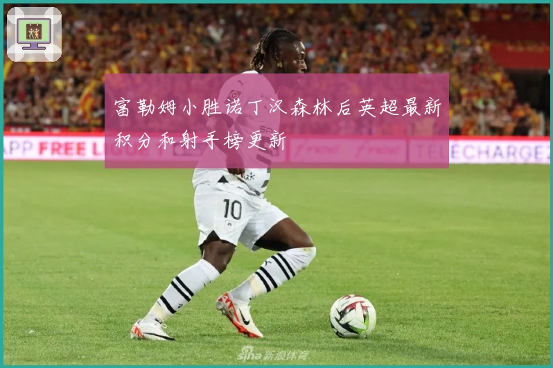 富勒姆小胜诺丁汉森林后英超最新积分和射手榜更新