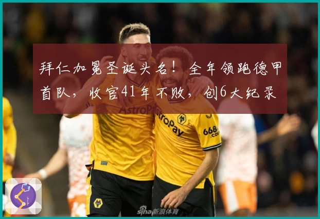 拜仁加冕圣诞头名！全年领跑德甲首队，收官41年不败，创6大纪录