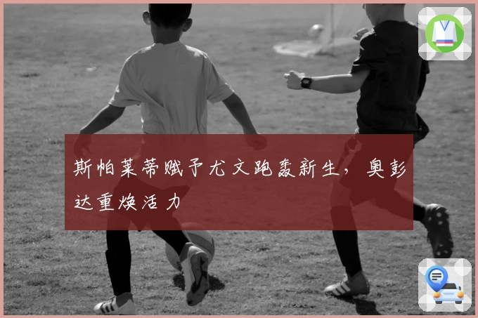 斯帕莱蒂赋予尤文跑轰新生，奥彭达重焕活力