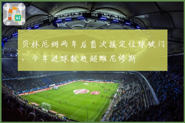 贝林厄姆两年后首次接定位球破门，今年进球数赶超维尼修斯